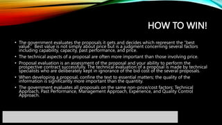 HOW TO WIN!
• The government evaluates the proposals it gets and decides which represent the “best
value.” Best value is not simply about price but is a judgment concerning several factors
including capability, capacity, past performance, and price.
• The technical aspects of a proposal are often more important than those involving price.
• Proposal evaluation is an assessment of the proposal and your ability to perform the
prospective contract successfully. The technical evaluation of a proposal is made by technical
specialists who are deliberately kept in ignorance of the bid cost of the several proposals.
• When developing a proposal, confine the text to essential matters; the quality of the
information is significantly more important than the quantity.
• The government evaluates all proposals on the same non-price/cost factors: Technical
Approach, Past Performance, Management Approach, Experience, and Quality Control
Approach.
 