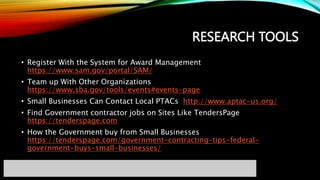 RESEARCH TOOLS
• Register With the System for Award Management
https://www.sam.gov/portal/SAM/
• Team up With Other Organizations
https://www.sba.gov/tools/events#events-page
• Small Businesses Can Contact Local PTACs http://www.aptac-us.org/
• Find Government contractor jobs on Sites Like TendersPage
https://tenderspage.com
• How the Government buy from Small Businesses
https://tenderspage.com/government-contracting-tips-federal-
government-buys-small-businesses/
 