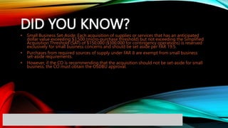 DID YOU KNOW?
• Small Business Set-Aside: Each acquisition of supplies or services that has an anticipated
dollar value exceeding $3,500 (micro-purchase threshold) but not exceeding the Simplified
Acquisition Threshold (SAT) of $150,000 ($300,000 for contingency operations) is reserved
exclusively for small business concerns and should be set aside per FAR 19.5.
• Purchases from required sources of supply under FAR 8 are exempt from small business
set-aside requirements.
• However, if the CO is recommending that the acquisition should not be set-aside for small
business, the CO must obtain the OSDBU approval.
 