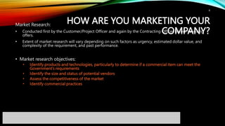 HOW ARE YOU MARKETING YOUR
COMPANY?
Market Research:
• Conducted first by the Customer/Project Officer and again by the Contracting Officer before soliciting
offers.
• Extent of market research will vary depending on such factors as urgency, estimated dollar value, and
complexity of the requirement, and past performance.
• Market research objectives:
• Identify products and technologies, particularly to determine if a commercial item can meet the
Government’s requirements
• Identify the size and status of potential vendors
• Assess the competitiveness of the market
• Identify commercial practices
8
 
