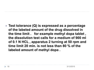 3/13/2015
 Test tolerance (Q) is expressed as a percentage
of the labeled amount of the drug dissolved in
the time limit . for example methyl dopa tablet ,
the dissolution test calls for a medium of 900 ml
of 0.1 N HCL , apparatus 2 turning at 50 rpm and
time limit 20 min. is not less than 80 % of the
labeled amount of methyl dopa .
18
 