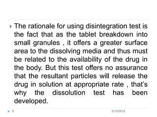  The rationale for using disintegration test is
the fact that as the tablet breakdown into
small granules , it offers a greater surface
area to the dissolving media and thus must
be related to the availability of the drug in
the body. But this test offers no assurance
that the resultant particles will release the
drug in solution at appropriate rate , that’s
why the dissolution test has been
developed.
3/13/20159
 