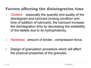Factors affecting the disintegration time
1. Content : especially the quantity and quality of the
disintegrant and lubricant (mixing condition and
time of addition of lubricant), the lubricant increase
the disintegration time by decreasing the wettability
of the tablets due to its hydrophobicity.
2. Hardness: amount of binder , compression force.
3. Design of granulation procedure which will affect
the physical properties of the granules.
3/13/201510
 