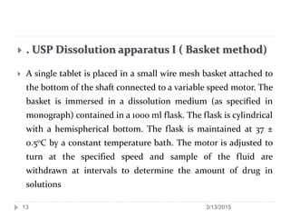  . USP Dissolution apparatus I ( Basket method)
 A single tablet is placed in a small wire mesh basket attached to
the bottom of the shaft connected to a variable speed motor. The
basket is immersed in a dissolution medium (as specified in
monograph) contained in a 1000 ml flask. The flask is cylindrical
with a hemispherical bottom. The flask is maintained at 37 ±
0.50C by a constant temperature bath. The motor is adjusted to
turn at the specified speed and sample of the fluid are
withdrawn at intervals to determine the amount of drug in
solutions
3/13/201513
 