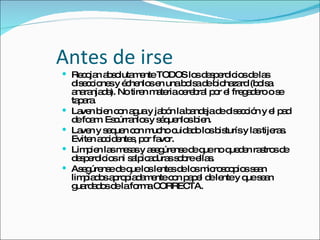 Antes de irse Recojan absolutamente TODOS los desperdicios de las disecciones y échenlos en una bolsa de biohazard (bolsa anaranjada). No tiren materia cerebral por el fregadero o se tapara. Laven bien con agua y jabón la bandeja de disección y el pad de foam. Escúrranlos y séquenlos bien. Laven y sequen con mucho cuidado los bisturís y las tijeras. Eviten accidentes, por favor. Limpien las mesas y asegúrense de que no queden rastros de desperdicios ni salpicaduras sobre ellas. Asegúrense de que los lentes de los microscopios sean limpiados apropiadamente con papel de lente y que sean guardados de la forma CORRECTA.  