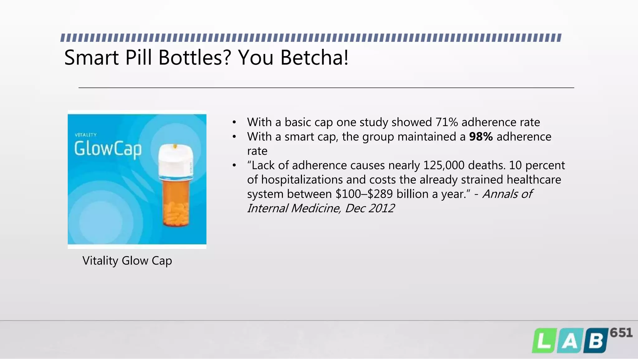 Smart Pill Bottles? You Betcha!
• With a basic cap one study showed 71% adherence rate
• With a smart cap, the group maintained a 98% adherence
rate
• “Lack of adherence causes nearly 125,000 deaths. 10 percent
of hospitalizations and costs the already strained healthcare
system between $100–$289 billion a year.” - Annals of
Internal Medicine, Dec 2012
Vitality Glow Cap
 
