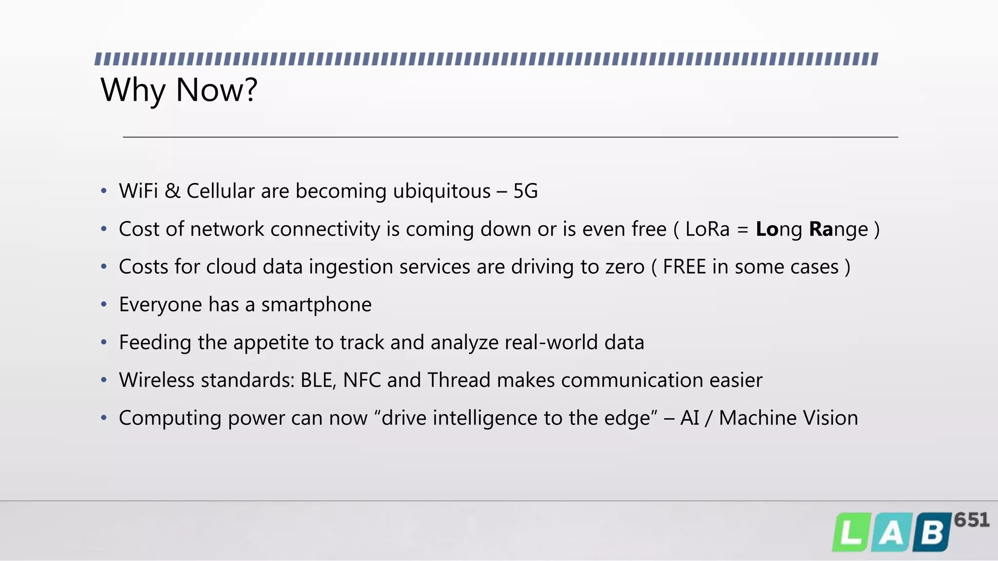 Why Now?
• WiFi & Cellular are becoming ubiquitous – 5G
• Cost of network connectivity is coming down or is even free ( LoRa = Long Range )
• Costs for cloud data ingestion services are driving to zero ( FREE in some cases )
• Everyone has a smartphone
• Feeding the appetite to track and analyze real-world data
• Wireless standards: BLE, NFC and Thread makes communication easier
• Computing power can now “drive intelligence to the edge” – AI / Machine Vision
 