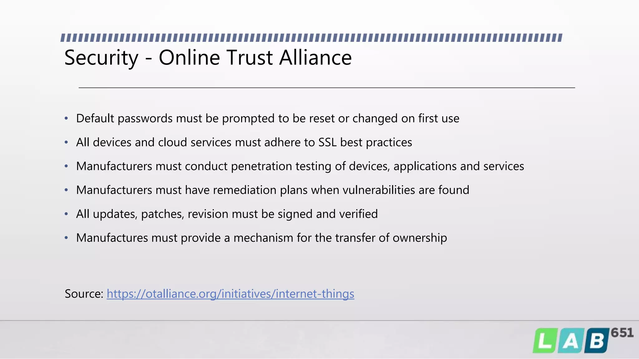 Security - Online Trust Alliance
• Default passwords must be prompted to be reset or changed on first use
• All devices and cloud services must adhere to SSL best practices
• Manufacturers must conduct penetration testing of devices, applications and services
• Manufacturers must have remediation plans when vulnerabilities are found
• All updates, patches, revision must be signed and verified
• Manufactures must provide a mechanism for the transfer of ownership
Source: https://otalliance.org/initiatives/internet-things
 