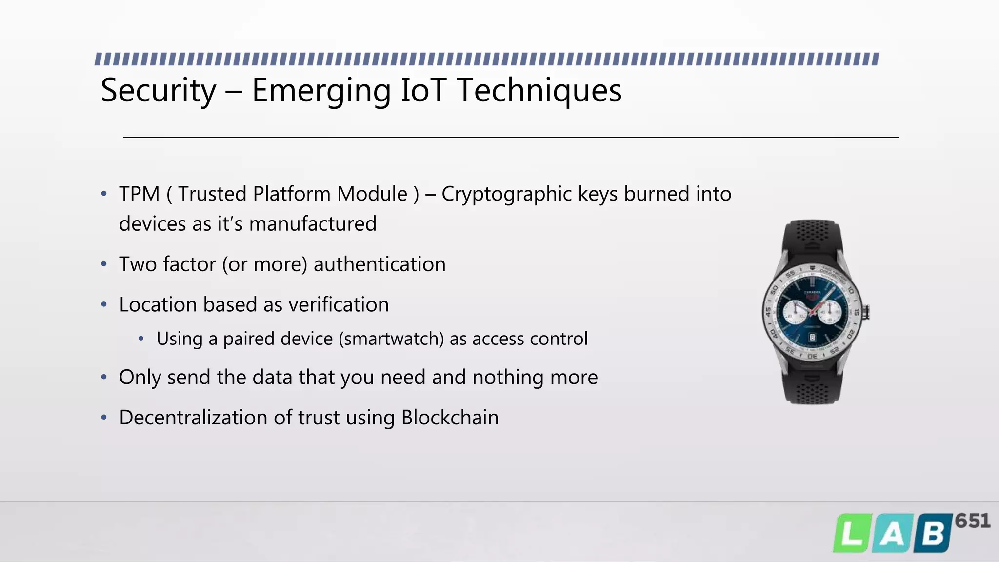 Security – Emerging IoT Techniques
• TPM ( Trusted Platform Module ) – Cryptographic keys burned into
devices as it’s manufactured
• Two factor (or more) authentication
• Location based as verification
• Using a paired device (smartwatch) as access control
• Only send the data that you need and nothing more
• Decentralization of trust using Blockchain
 