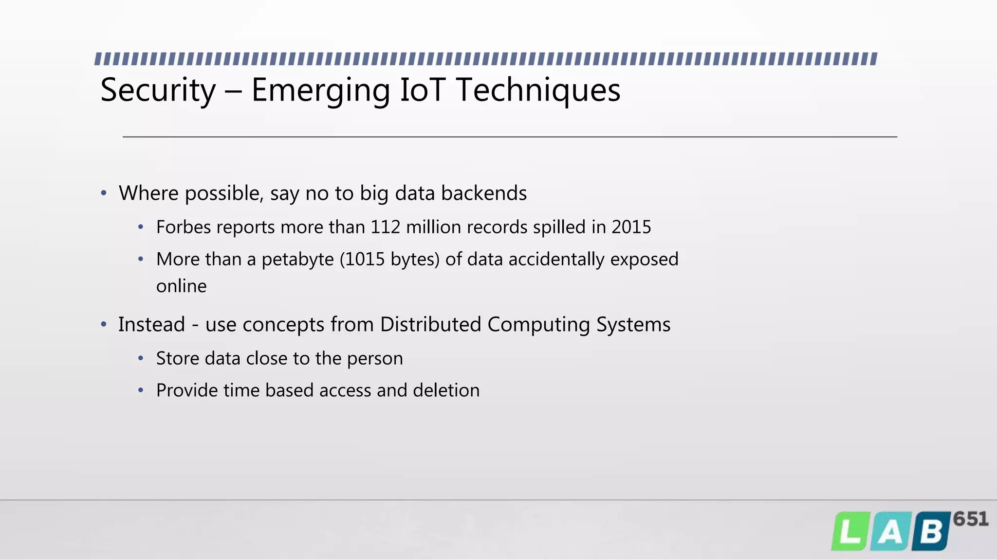 Security – Emerging IoT Techniques
• Where possible, say no to big data backends
• Forbes reports more than 112 million records spilled in 2015
• More than a petabyte (1015 bytes) of data accidentally exposed
online
• Instead - use concepts from Distributed Computing Systems
• Store data close to the person
• Provide time based access and deletion
 