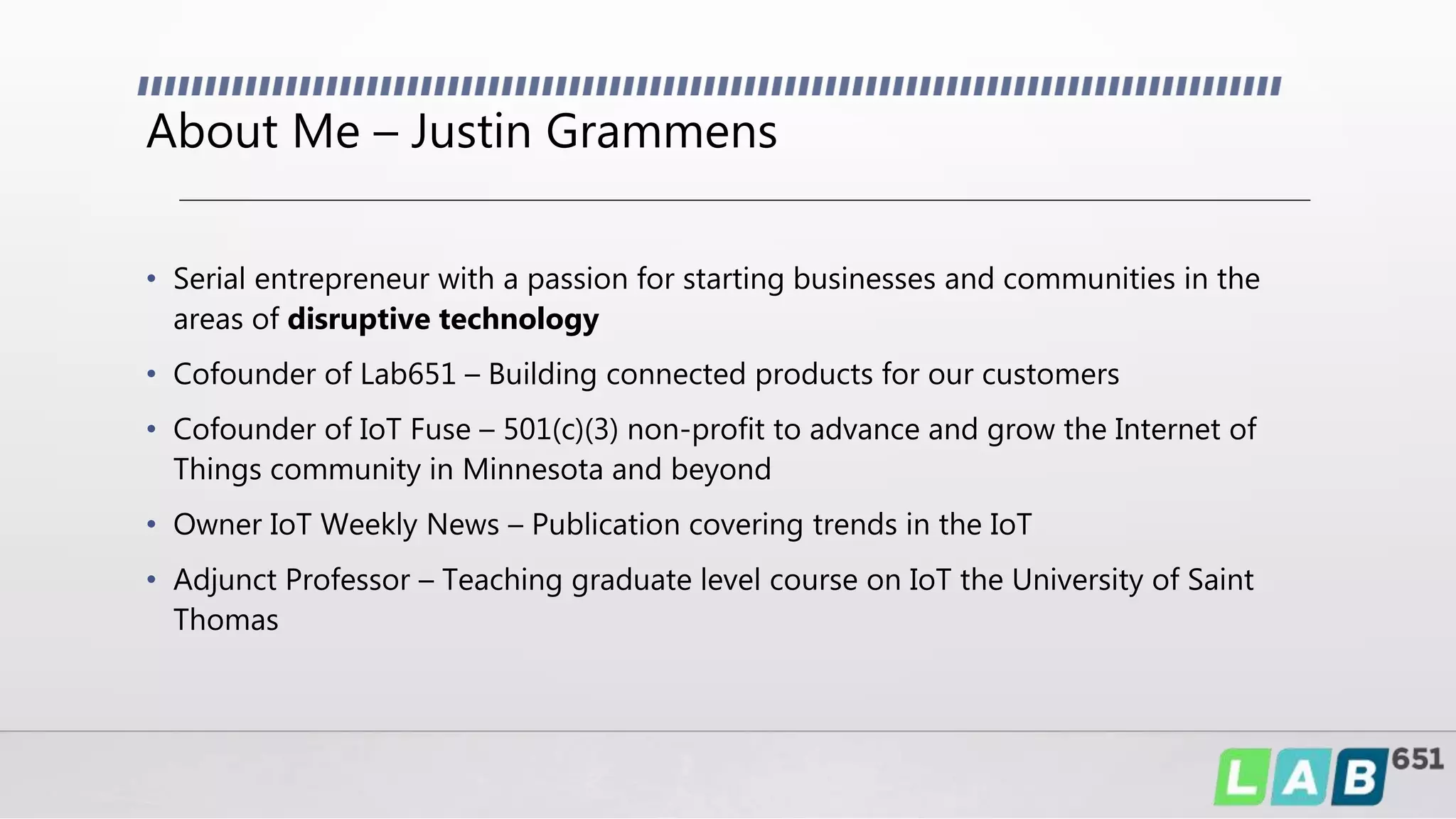 About Me – Justin Grammens
• Serial entrepreneur with a passion for starting businesses and communities in the
areas of disruptive technology
• Cofounder of Lab651 – Building connected products for our customers
• Cofounder of IoT Fuse – 501(c)(3) non-profit to advance and grow the Internet of
Things community in Minnesota and beyond
• Owner IoT Weekly News – Publication covering trends in the IoT
• Adjunct Professor – Teaching graduate level course on IoT the University of Saint
Thomas
 