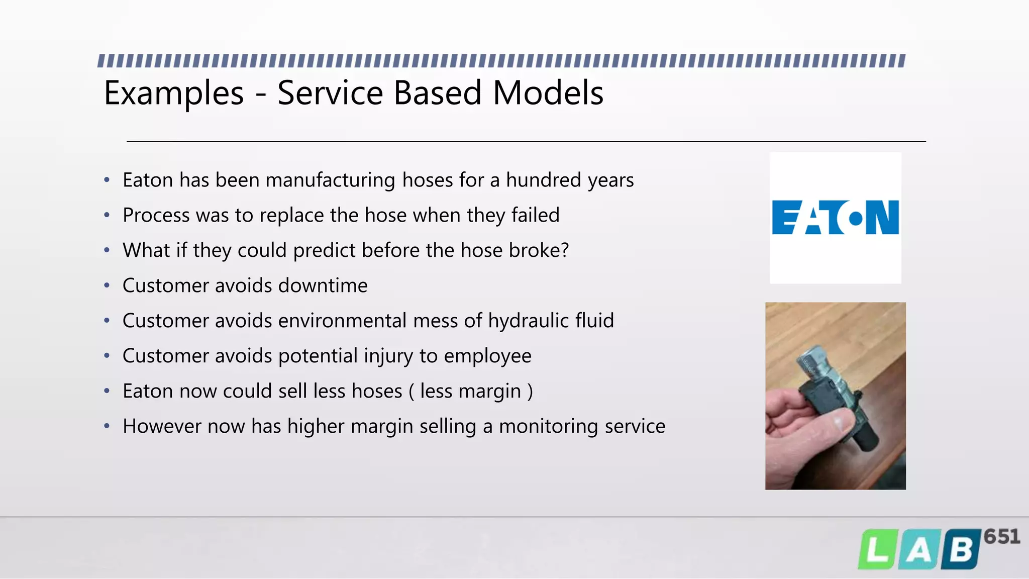Examples - Service Based Models
• Eaton has been manufacturing hoses for a hundred years
• Process was to replace the hose when they failed
• What if they could predict before the hose broke?
• Customer avoids downtime
• Customer avoids environmental mess of hydraulic fluid
• Customer avoids potential injury to employee
• Eaton now could sell less hoses ( less margin )
• However now has higher margin selling a monitoring service
 