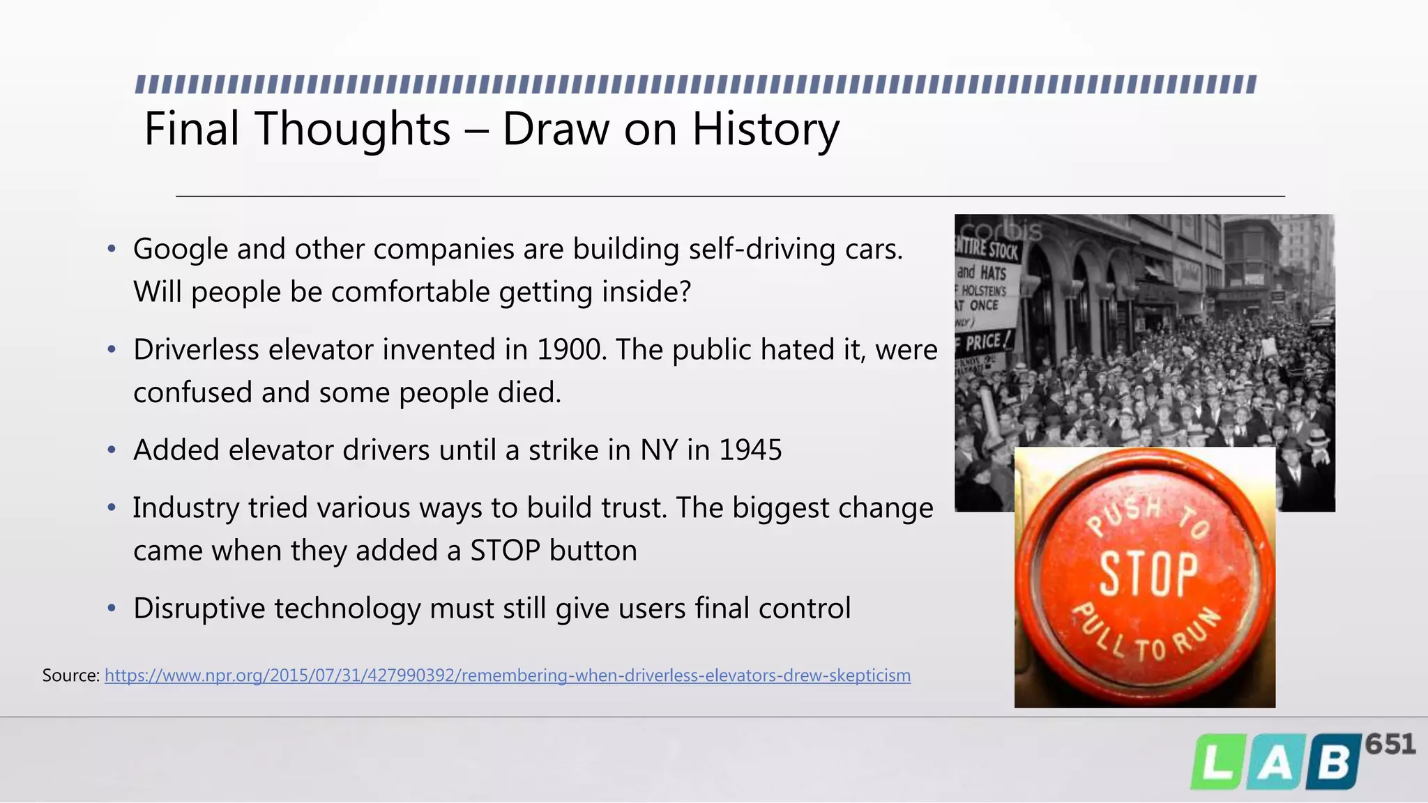 Final Thoughts – Draw on History
• Google and other companies are building self-driving cars.
Will people be comfortable getting inside?
• Driverless elevator invented in 1900. The public hated it, were
confused and some people died.
• Added elevator drivers until a strike in NY in 1945
• Industry tried various ways to build trust. The biggest change
came when they added a STOP button
• Disruptive technology must still give users final control
Source: https://www.npr.org/2015/07/31/427990392/remembering-when-driverless-elevators-drew-skepticism
 