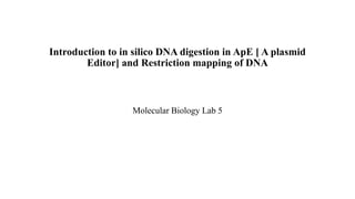 Introduction to in silico DNA digestion in ApE [ A plasmid
Editor] and Restriction mapping of DNA
Molecular Biology Lab 5
 