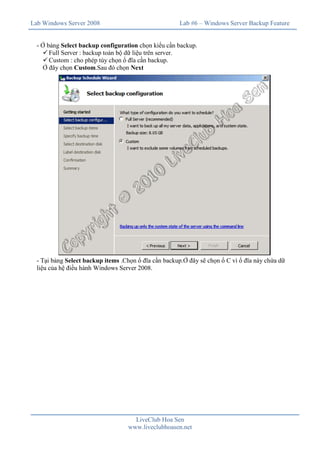 Lab Windows Server 2008                               Lab #6 – Windows Server Backup Feature


  - Ở bảng Select backup configuration chọn kiểu cần backup.
    ü Full Server : backup toàn bộ dữ liệu trên server.
    ü Custom : cho phép tùy chọn ổ đĩa cần backup.
    Ở đây chọn Custom.Sau đó chọn Next




  - Tại bảng Select backup items .Chọn ổ đĩa cần backup.Ở đây sẽ chọn ổ C vì ổ đĩa này chứa dữ
  liệu của hệ điều hành Windows Server 2008.




                                     LiveClub Hoa Sen
                                   www.liveclubhoasen.net
 