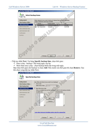 Lab Windows Server 2008                              Lab #6 – Windows Server Backup Feature




  - Tiếp tục nhấn Next .Tại bảng Specify backup time ,chọn thời gian :
      ü Once a day : backup 1 lần trong ngày vào lúc
      ü More than once a day : chọn backup nhiều lần trong một ngày.
      Bạn chọn thời gian cần backup và chọn Add .Nếu muốn xóa thời gian thì chọn Remove. Sau
      khi chọn xong,tiếp tục nhấn Next.




                                     LiveClub Hoa Sen
                                   www.liveclubhoasen.net
 