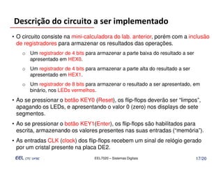 Descrição do circuito a ser implementado
• O circuito consiste na mini-calculadora do lab. anterior, porém com a inclusão
  de registradores para armazenar os resultados das operações.
    o Um registrador de 4 bits para armazenar a parte baixa do resultado a ser
      apresentado em HEX0.
    o Um registrador de 4 bits para armazenar a parte alta do resultado a ser
      apresentado em HEX1.
    o Um registrador de 8 bits para armazenar o resultado a ser apresentado, em
      binário, nos LEDs vermelhos.
• Ao se pressionar o botão KEY0 (Reset), os flip-flops deverão ser “limpos”,
  apagando os LEDs, e apresentando o valor 0 (zero) nos displays de sete
  segmentos.
• Ao se pressionar o botão KEY1(Enter), os flip-flops são habilitados para
  escrita, armazenando os valores presentes nas suas entradas (“memória”).
• As entradas CLK (clock) dos flip-flops recebem um sinal de relógio gerado
  por um cristal presente na placa DE2.
                                   EEL7020 – Sistemas Digitais                   17/20
 