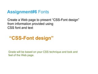 Assignment#6 Fonts 
Create a Web page to present “CSS-Font design” 
from information provided using 
CSS font and text 
“CSS-Font design” 
รูปแบบการส่งงาน 
Grade will be based on your CSS technique and look and 
feel of the Web page. 
**กรณีมีรูปภาพหรือกราฟิกอื่นให้ใส่มาใน folder งานด้วย โดยไม่ต้อง zip ไม่งัน้รูปภาพหรือกราฟฟิกจะ 
ไม่แสดง** 
