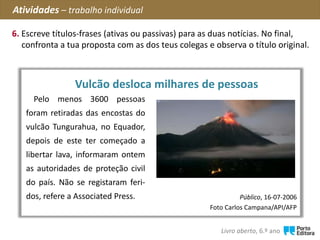 ?
Público, 16-07-2006
Foto Carlos Campana/API/AFP
Pelo menos 3600 pessoas
foram retiradas das encostas do
vulcão Tungurahua, no Equador,
depois de este ter começado a
libertar lava, informaram ontem
as autoridades de proteção civil
do país. Não se registaram feri-
dos, refere a Associated Press.
Vulcão desloca milhares de pessoas
Atividades – trabalho individual
6. Escreve títulos-frases (ativas ou passivas) para as duas notícias. No final,
confronta a tua proposta com as dos teus colegas e observa o título original.
Livro aberto, 6.º ano
 