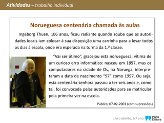 ?
Ingeborg Thuen, 106 anos, ficou radiante quando soube que as autori-
dades locais iam colocar à sua disposição uma carrinha para a levar todos
os dias à escola, onde era esperada na turma da 1.ª classe.
Público, 07-02-2003 (com supressões)
Norueguesa centenária chamada às aulas
“Vai ser ótimo”, gracejou esta norueguesa, vítima de
um curioso erro informático: nasceu em 1897, mas os
computadores na cidade de Os, na Noruega, interpre-
taram a data de nascimento “97” como 1997. Ou seja,
esta centenária senhora passou a ter seis anos e, como
tal, foi convocada pelas autoridades para se matricular
pela primeira vez na escola.
Atividades – trabalho individual
Livro aberto, 6.º ano
 