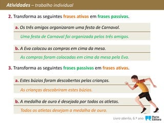 2. Transforma as seguintes frases ativas em frases passivas.
Atividades – trabalho individual
a. Os três amigos organizaram uma festa de Carnaval.
b. A Eva colocou as compras em cima da mesa.
3. Transforma as seguintes frases passivas em frases ativas.
Uma festa de Carnaval foi organizada pelos três amigos.
a. Estes búzios foram descobertos pelas crianças.
b. A medalha de ouro é desejada por todos os atletas.
As compras foram colocadas em cima da mesa pela Eva.
As crianças descobriram estes búzios.
Todos os atletas desejam a medalha de ouro.
Livro aberto, 6.º ano
 