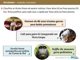 Javalis foram
perseguidos por polícia
da Coreia do Sul
4. Classifica os títulos-frases de quatro notícias: frase ativa (A) ou frase passiva (P).
4.1. Tenta justificar, para cada caso, a opção por frase ativa ou frase passiva.
Café para gatos foi inaugurado em
Nova Iorque
Selfie de macaco
gera polémica
Homem de 86 anos tricotou gorros
para bebés prematuros A
P
P
Atividades – trabalho individual
A
Livro aberto, 6.º ano
 