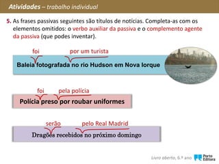 Polícia preso por roubar uniformes
Baleia fotografada no rio Hudson em Nova Iorque
foi
foi
Dragões recebidos no próximo domingo
serão
pela polícia
por um turista
Atividades – trabalho individual
5. As frases passivas seguintes são títulos de notícias. Completa-as com os
elementos omitidos: o verbo auxiliar da passiva e o complemento agente
da passiva (que podes inventar).
pelo Real Madrid
Livro aberto, 6.º ano
 