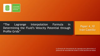“The Lagrange Interpolation Formula in
Determining the Fluid’s Velocity Potential through
Proﬁle Grids”
Paper 4_10
Iván Castillo
La fórmula de interpolación de Lagrange para determinar el
potencial de velocidad del fluido a través perfiles de mallas
 