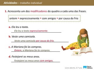 c. A Mariana foi às compras.
__________________________________
1. Acrescenta um dos modificadores do quadro a cada uma das frases.
Atividades – trabalho individual
Livro aberto, 6.º ano
ontem  expressivamente  com amigos  por causa do frio
a. Ela leu o texto.
___________________________________
Ontem, a Mariana foi às compras.
b. Veste uma camisola.
________________________________________
d. Festejarei os meus anos.
__________________________________
Veste uma camisola por causa do frio.
Ela leu o texto expressivamente.
Festejarei os meus anos com amigos.
 