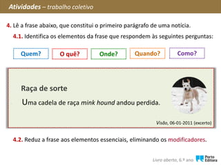 Visão, 06-01-2011 (excerto)
Raça de sorte
Debaixo de neve e com um frio gélido, uma cadela de
raça mink hound andou perdida, nas zonas rurais do Sul
de Inglaterra, durante seis longas semanas.
4. Lê a frase abaixo, que constitui o primeiro parágrafo de uma notícia.
Atividades – trabalho coletivo
Livro aberto, 6.º ano
Quem? O quê? Quando?Onde? Como?
4.2. Reduz a frase aos elementos essenciais, eliminando os modificadores.
4.1. Identifica os elementos da frase que respondem às seguintes perguntas:
Raça de sorte
Uma cadela de raça mink hound andou perdida.
 