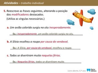 5. Reescreve as frases seguintes, alterando a posição
dos modificadores destacados.
(Utiliza as vírgulas necessárias.)
Atividades – trabalho individual
Livro aberto, 6.º ano
c. Todos se divertiram muito naquelas férias.
________________________________________________Ex.: Naquelas férias, todos se divertiram muito.
b. A Sílvia recolheu a roupa por causa do vendaval.
_______________________________________________Ex.: A Sílvia, por causa do vendaval, recolheu a roupa.
Ex.: Inesperadamente, um avião colorido surgiu no céu.
a. Um avião colorido surgiu no céu inesperadamente.
_________________________________________________
 