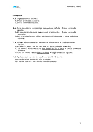 Livro aberto,6.º ano
3
Soluções
1. a. Oração coordenada copulativa.
b. Oração coordenada adversativa.
c. Oração coordenada copulativa.
2. a. A Ana não colaborou com os colegas nem participou na festa.  Oração coordenada
copulativa.
b. Ele esqueceu-se dos óculos, mas conseguiu ler as legendas.  Oração coordenada
adversativa.
c. Eu e o Nuno lanchámos e, depois, fizemos os trabalhos de casa.  Oração coordenada
copulativa.
3. a. Por favor, vai ao supermercado e traz-me um quilo de massa.  Oração coordenada
copulativa.
b. Ele sentia-se doente, mas não tinha febre.  Oração coordenada adversativa.
c. Ele enfrentou muitos obstáculos, mas chegou ao fim da prova.  Oração coordenada
adversativa.
d. Ainda não comprei o bilhete nem fiz as malas.  Oração coordenada copulativa.
4. a. Aquele exercício era muito complicado, mas o miúdo não desistiu.
b. O Tomás não leu o jornal nem ouviu o noticiário.
c. A Mariana está no 6.º ano e o irmão está na universidade.
 