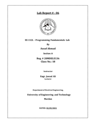 Lab Report # - 06
EE-112L - Programming Fundamentals Lab
By
Ausaf Ahmad
Section: A
Reg. # 20MDELE136
Class No.: 18
Instructor
Engr. Jawad Ali
Lecturer
Department of Electrical Engineering,
University of Engineering and Technology
Mardan
DATED: 02/05/2021