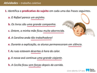 c. Ontem, a minha mãe ficou muito aborrecida.
1. Identifica o predicativo do sujeito em cada uma das frases seguintes.
Atividades – trabalho coletivo
Livro aberto, 6.º ano
a. O Rafael parece um anjinho.
b. Os livros são uma grande companhia.
d. A Carolina anda tão trabalhadora!
e. Durante a explicação, os alunos permaneceram em silêncio.
f. As ruas estavam desertas à hora do calor.
g. A nossa avó continua uma grande viajante.
h. A Cecília ficou sem forças depois da corrida.
 