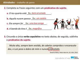 2. Completa as frases seguintes com um predicativo do sujeito.
Atividades – trabalho de pares
Livro aberto, 6.º ano
a. O teu quarto está ____________________.
b. Aquela nuvem parece ___________________.
c. Ela sempre foi ___________________.
Ex.: bem arrumado
d. A banda da Ana é ____________________.Ex.: magnífica
Ex.: um castelo
Ex.: uma boa amiga
3. Circunda o único verbo copulativo no texto abaixo; de seguida, sublinha
o predicativo do sujeito.
Muito alto, sempre bem vestido, de cabelos compridos e encaracola-
dos, o Luís pesa o dobro de mim e nunca está calado.
António Mota, Pedro Alecrim, Ed. ASA, 2016
 