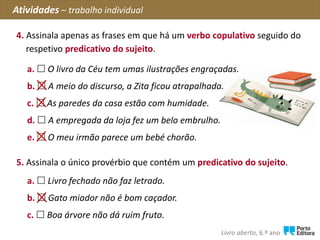 4. Assinala apenas as frases em que há um verbo copulativo seguido do
respetivo predicativo do sujeito.
Atividades – trabalho individual
Livro aberto, 6.º ano
a.  O livro da Céu tem umas ilustrações engraçadas.
b.  A meio do discurso, a Zita ficou atrapalhada.
c.  As paredes da casa estão com humidade.
d.  A empregada da loja fez um belo embrulho.
e.  O meu irmão parece um bebé chorão.
5. Assinala o único provérbio que contém um predicativo do sujeito.
a.  Livro fechado não faz letrado.
b.  Gato miador não é bom caçador.
c.  Boa árvore não dá ruim fruto.
 