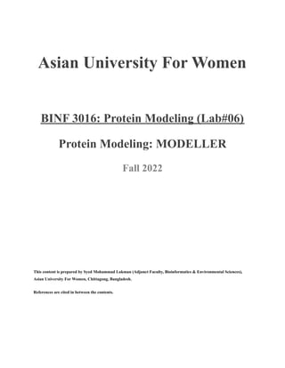 Asian University For Women
BINF 3016: Protein Modeling (Lab#06)
Protein Modeling: MODELLER
Fall 2022
This content is prepared by Syed Mohammad Lokman (Adjunct Faculty, Bioinformatics & Environmental Sciences),
Asian University For Women, Chittagong, Bangladesh.
References are cited in between the contents.
 