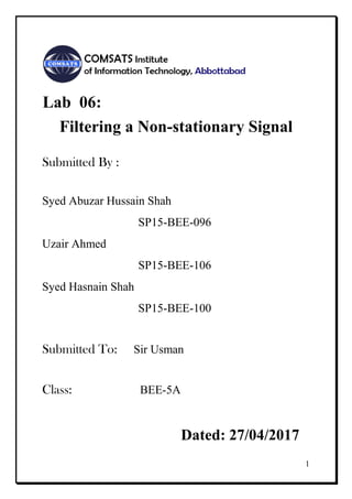 1
Lab 06:
Filtering a Non-stationary Signal
Submitted By :
Syed Abuzar Hussain Shah
SP15-BEE-096
Uzair Ahmed
SP15-BEE-106
Syed Hasnain Shah
SP15-BEE-100
Submitted To: Sir Usman
Class: BEE-5A
Dated: 27/04/2017
 