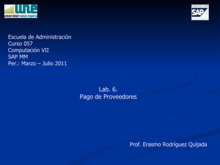 Lab. 6. Pago de Proveedores Escuela de Administración Curso 057 Computación VII SAP MM Per.: Marzo – Julio 2011 Prof. Erasmo Rodríguez Quijada 