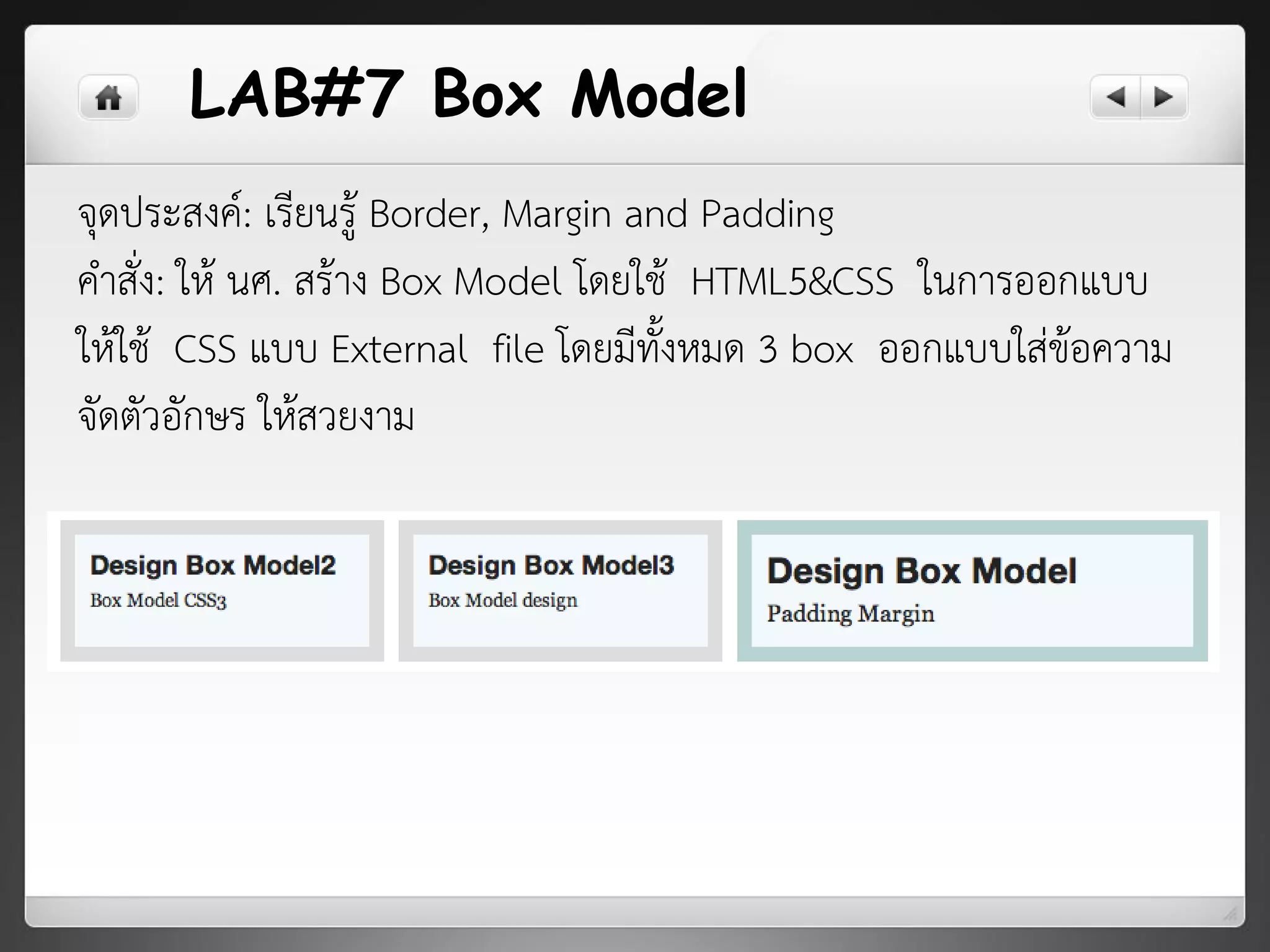 LAB#7 Box Model
จุดประสงค์: เรียนรู้ Border, Margin and Padding
คาสั่ง: ให้ นศ. สร้าง Box Model โดยใช้ HTML5&CSS ในการออกแบบ
ให้ใช้ CSS แบบ External file โดยมีทั้งหมด 3 box ออกแบบใส่ข้อความ
จัดตัวอักษร ให้สวยงาม
 