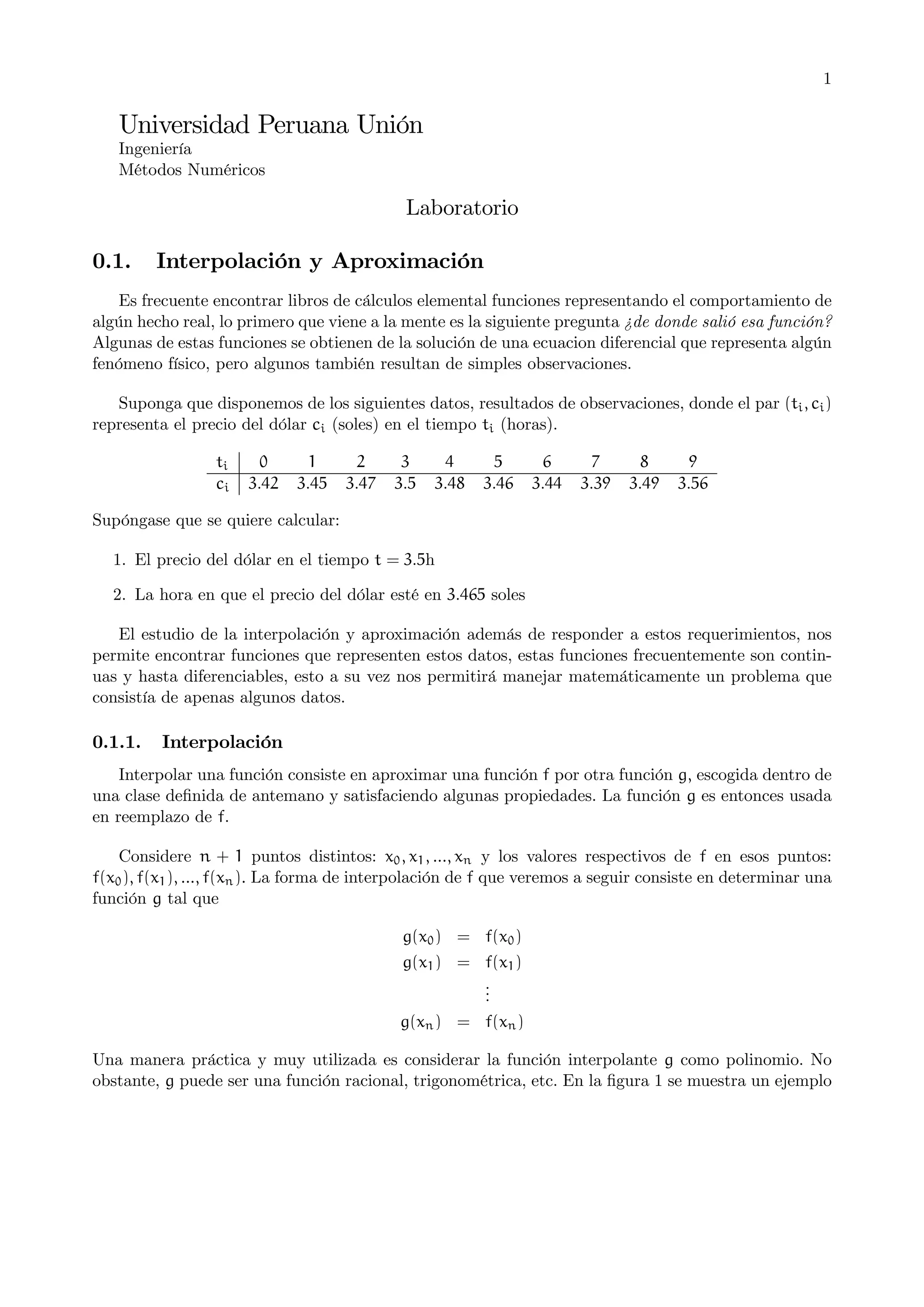 1

Universidad Peruana Unión
Ingeniería
Métodos Numéricos

Laboratorio
0.1.

Interpolación y Aproximación

Es frecuente encontrar libros de cálculos elemental funciones representando el comportamiento de
algún hecho real, lo primero que viene a la mente es la siguiente pregunta ¿de donde salió esa función?
Algunas de estas funciones se obtienen de la solución de una ecuacion diferencial que representa algún
fenómeno físico, pero algunos también resultan de simples observaciones.
Suponga que disponemos de los siguientes datos, resultados de observaciones, donde el par (ti , ci )
representa el precio del dólar ci (soles) en el tiempo ti (horas).
ti
ci

0
3.42

1
3.45

2
3.47

3
3.5

4
3.48

5
3.46

6
3.44

7
3.39

8
3.49

9
3.56

Supóngase que se quiere calcular:
1. El precio del dólar en el tiempo t = 3.5h
2. La hora en que el precio del dólar esté en 3.465 soles
El estudio de la interpolación y aproximación además de responder a estos requerimientos, nos
permite encontrar funciones que representen estos datos, estas funciones frecuentemente son continuas y hasta diferenciables, esto a su vez nos permitirá manejar matemáticamente un problema que
consistía de apenas algunos datos.

0.1.1.

Interpolación

Interpolar una función consiste en aproximar una función f por otra función g, escogida dentro de
una clase deﬁnida de antemano y satisfaciendo algunas propiedades. La función g es entonces usada
en reemplazo de f.
Considere n + 1 puntos distintos: x0 , x1 , ..., xn y los valores respectivos de f en esos puntos:
f(x0 ), f(x1 ), ..., f(xn ). La forma de interpolación de f que veremos a seguir consiste en determinar una
función g tal que
g(x0 ) = f(x0 )
g(x1 ) = f(x1 )
.
.
.
g(xn ) = f(xn )
Una manera práctica y muy utilizada es considerar la función interpolante g como polinomio. No
obstante, g puede ser una función racional, trigonométrica, etc. En la ﬁgura 1 se muestra un ejemplo

 