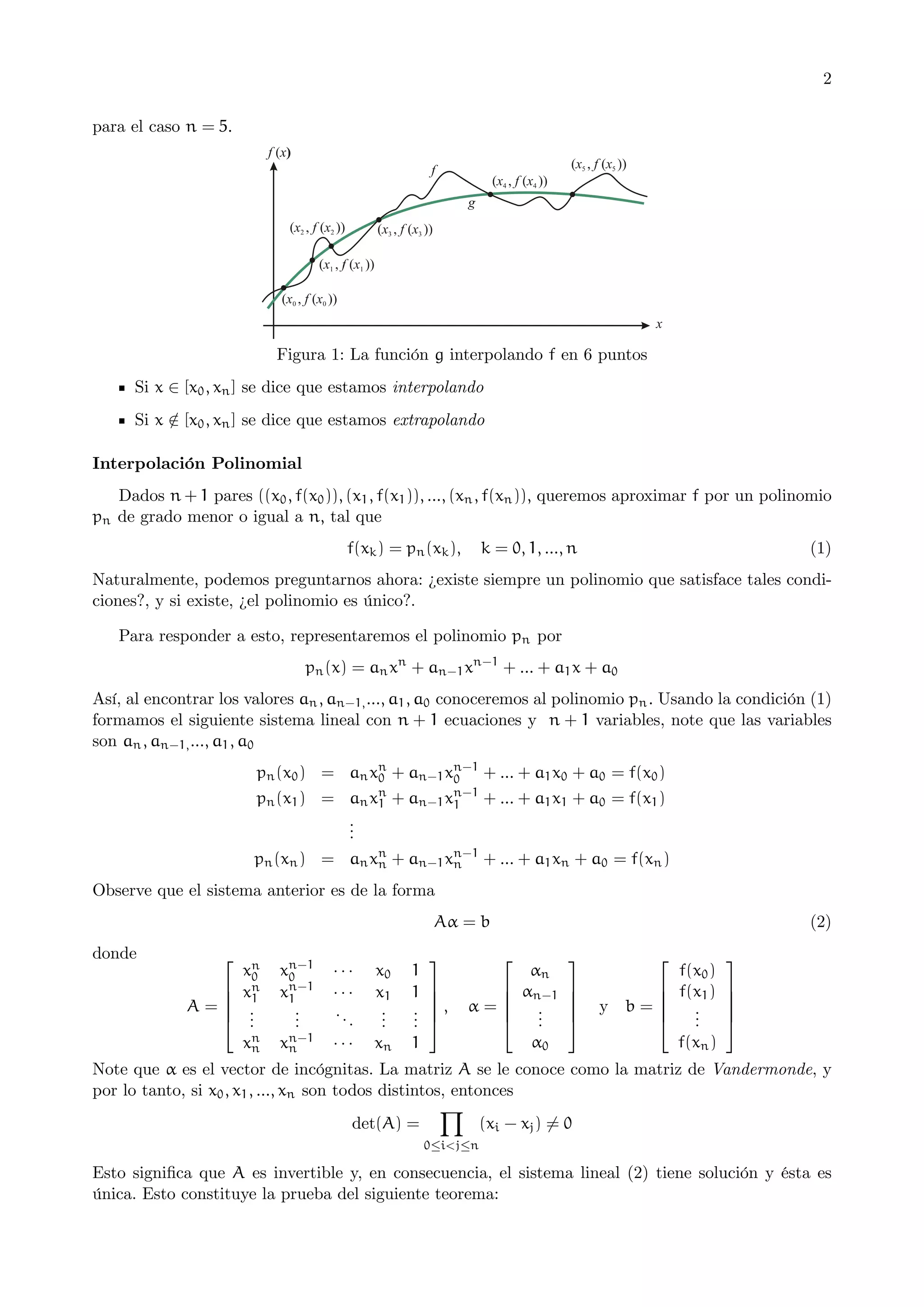 2
para el caso n = 5.

Figura 1: La función g interpolando f en 6 puntos
Si x ∈ [x0 , xn ] se dice que estamos interpolando
Si x ∈ [x0 , xn ] se dice que estamos extrapolando
/
Interpolación Polinomial
Dados n + 1 pares ((x0 , f(x0 )), (x1 , f(x1 )), ..., (xn , f(xn )), queremos aproximar f por un polinomio
pn de grado menor o igual a n, tal que
f(xk ) = pn (xk ),

k = 0, 1, ..., n

(1)

Naturalmente, podemos preguntarnos ahora: ¿existe siempre un polinomio que satisface tales condiciones?, y si existe, ¿el polinomio es único?.
Para responder a esto, representaremos el polinomio pn por
pn (x) = an xn + an−1 xn−1 + ... + a1 x + a0
Así, al encontrar los valores an , an−1, ..., a1 , a0 conoceremos al polinomio pn . Usando la condición (1)
formamos el siguiente sistema lineal con n + 1 ecuaciones y n + 1 variables, note que las variables
son an , an−1, ..., a1 , a0
pn (x0 ) = an xn + an−1 xn−1 + ... + a1 x0 + a0 = f(x0 )
0
0
pn (x1 ) = an xn + an−1 xn−1 + ... + a1 x1 + a0 = f(x1 )
1
1
.
.
.
pn (xn ) = an xn + an−1 xn−1 + ... + a1 xn + a0 = f(xn )
n
n
Observe que el sistema anterior es de la forma
Aα = b
donde

⎡

⎢
⎢
A=⎢
⎣

xn
0
xn
1
.
.
.

xn−1
0
xn−1
1
.
.
.

···
···
..
.

x0
x1
.
.
.

1
1
.
.
.

xn
n

xn−1
n

···

xn

1

⎤

⎥
⎥
⎥,
⎦

(2)
⎡

⎢
⎢
α=⎢
⎣

αn
αn−1
.
.
.
α0

⎤
⎥
⎥
⎥
⎦

⎡

⎢
⎢
y b=⎢
⎣

f(x0 )
f(x1 )
.
.
.
f(xn )

⎤
⎥
⎥
⎥
⎦

Note que α es el vector de incógnitas. La matriz A se le conoce como la matriz de Vandermonde, y
por lo tanto, si x0 , x1 , ..., xn son todos distintos, entonces
Y
(xi − xj ) 6= 0
det(A) =
0≤i<j≤n

Esto signiﬁca que A es invertible y, en consecuencia, el sistema lineal (2) tiene solución y ésta es
única. Esto constituye la prueba del siguiente teorema:

 