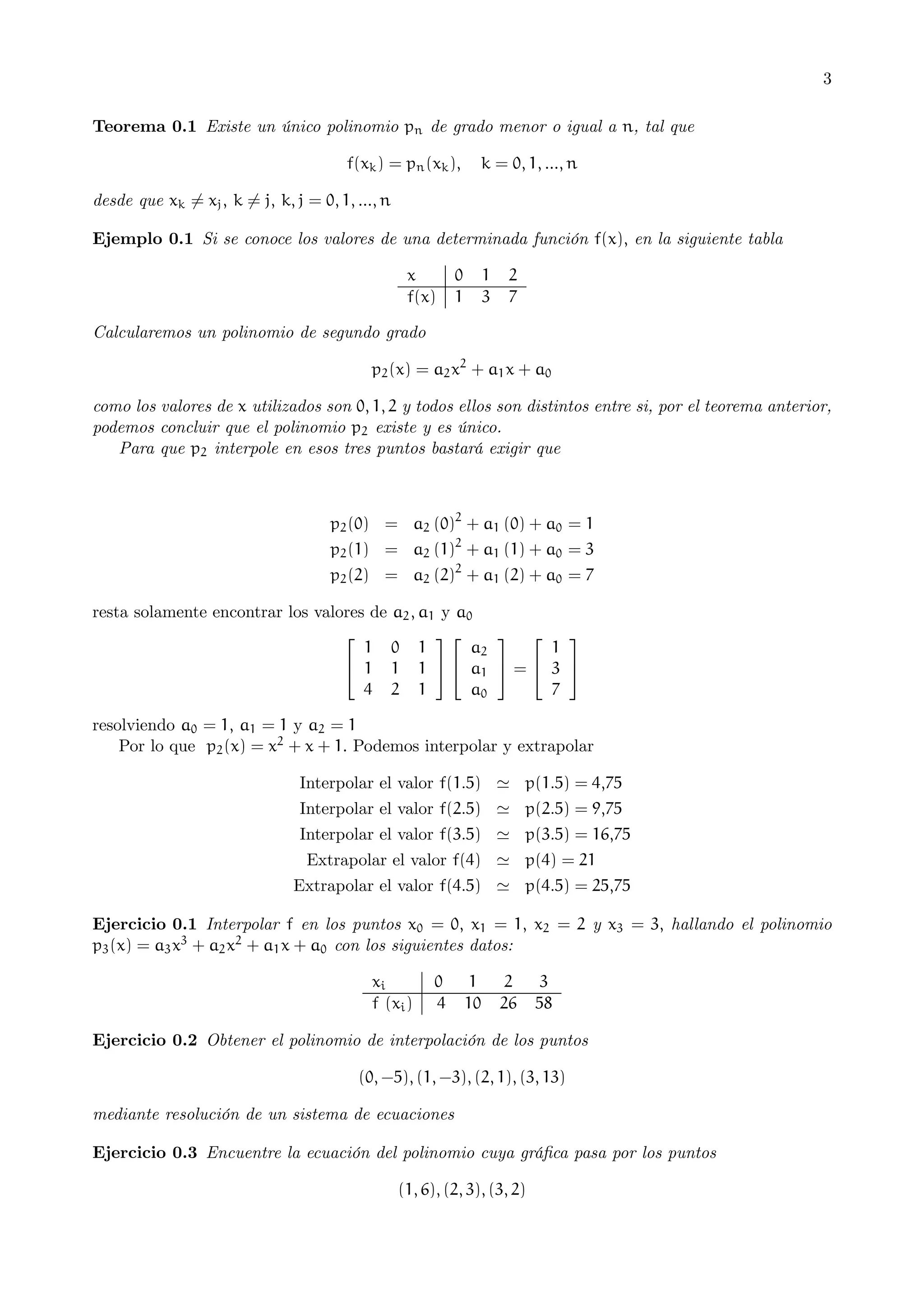 3
Teorema 0.1 Existe un único polinomio pn de grado menor o igual a n, tal que
f(xk ) = pn (xk ),

k = 0, 1, ..., n

desde que xk 6= xj , k 6= j, k, j = 0, 1, ..., n
Ejemplo 0.1 Si se conoce los valores de una determinada función f(x), en la siguiente tabla
x
f(x)

0
1

1
3

2
7

Calcularemos un polinomio de segundo grado
p2 (x) = a2 x2 + a1 x + a0
como los valores de x utilizados son 0, 1, 2 y todos ellos son distintos entre si, por el teorema anterior,
podemos concluir que el polinomio p2 existe y es único.
Para que p2 interpole en esos tres puntos bastará exigir que

p2 (0) = a2 (0)2 + a1 (0) + a0 = 1
p2 (1) = a2 (1)2 + a1 (1) + a0 = 3
p2 (2) = a2 (2)2 + a1 (2) + a0 = 7
resta solamente encontrar los valores de a2 , a1 y a0
⎡
⎤ ⎡
⎤⎡
⎤
1 0 1
1
a2
⎣ 1 1 1 ⎦ ⎣ a1 ⎦ = ⎣ 3 ⎦
a0
4 2 1
7

resolviendo a0 = 1, a1 = 1 y a2 = 1
Por lo que p2 (x) = x2 + x + 1. Podemos interpolar y extrapolar
Interpolar el valor f(1.5) ' p(1.5) = 4,75

Interpolar el valor f(2.5) ' p(2.5) = 9,75

Interpolar el valor f(3.5) ' p(3.5) = 16,75
Extrapolar el valor f(4) ' p(4) = 21

Extrapolar el valor f(4.5) ' p(4.5) = 25,75
Ejercicio 0.1 Interpolar f en los puntos x0 = 0, x1 = 1, x2 = 2 y x3 = 3, hallando el polinomio
p3 (x) = a3 x3 + a2 x2 + a1 x + a0 con los siguientes datos:
xi
f (xi )

0
4

1
10

2
26

3
58

Ejercicio 0.2 Obtener el polinomio de interpolación de los puntos
(0, −5), (1, −3), (2, 1), (3, 13)
mediante resolución de un sistema de ecuaciones
Ejercicio 0.3 Encuentre la ecuación del polinomio cuya gráﬁca pasa por los puntos
(1, 6), (2, 3), (3, 2)

 