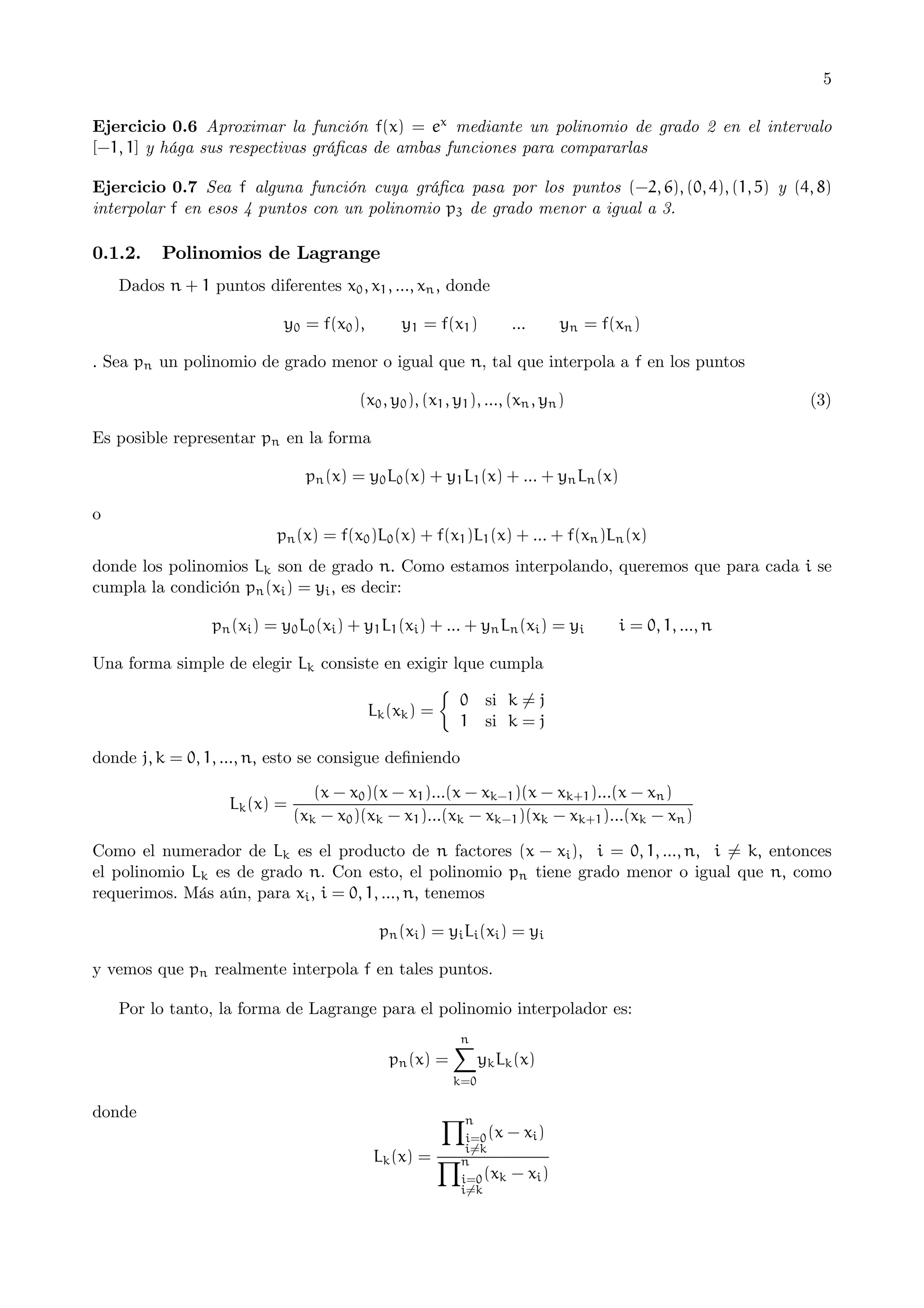 5
Ejercicio 0.6 Aproximar la función f(x) = ex mediante un polinomio de grado 2 en el intervalo
[−1, 1] y hága sus respectivas gráﬁcas de ambas funciones para compararlas
Ejercicio 0.7 Sea f alguna función cuya gráﬁca pasa por los puntos (−2, 6), (0, 4), (1, 5) y (4, 8)
interpolar f en esos 4 puntos con un polinomio p3 de grado menor a igual a 3.

0.1.2.

Polinomios de Lagrange

Dados n + 1 puntos diferentes x0 , x1 , ..., xn , donde
y0 = f(x0 ),

y1 = f(x1 )

...

yn = f(xn )

. Sea pn un polinomio de grado menor o igual que n, tal que interpola a f en los puntos
(x0 , y0 ), (x1 , y1 ), ..., (xn , yn )

(3)

Es posible representar pn en la forma
pn (x) = y0 L0 (x) + y1 L1 (x) + ... + yn Ln (x)
o
pn (x) = f(x0 )L0 (x) + f(x1 )L1 (x) + ... + f(xn )Ln (x)
donde los polinomios Lk son de grado n. Como estamos interpolando, queremos que para cada i se
cumpla la condición pn (xi ) = yi , es decir:
pn (xi ) = y0 L0 (xi ) + y1 L1 (xi ) + ... + yn Ln (xi ) = yi

i = 0, 1, ..., n

Una forma simple de elegir Lk consiste en exigir lque cumpla
¯
0 si k 6= j
Lk (xk ) =
1 si k = j
donde j, k = 0, 1, ..., n, esto se consigue deﬁniendo
Lk (x) =

(x − x0 )(x − x1 )...(x − xk−1 )(x − xk+1 )...(x − xn )
(xk − x0 )(xk − x1 )...(xk − xk−1 )(xk − xk+1 )...(xk − xn )

Como el numerador de Lk es el producto de n factores (x − xi ), i = 0, 1, ..., n, i 6= k, entonces
el polinomio Lk es de grado n. Con esto, el polinomio pn tiene grado menor o igual que n, como
requerimos. Más aún, para xi , i = 0, 1, ..., n, tenemos
pn (xi ) = yi Li (xi ) = yi
y vemos que pn realmente interpola f en tales puntos.
Por lo tanto, la forma de Lagrange para el polinomio interpolador es:
n
X
pn (x) =
yk Lk (x)
k=0

donde

Yn

i=0 (x − xi )
i6=k

Lk (x) = Yn

i=0 (xk
i6=k

− xi )

 