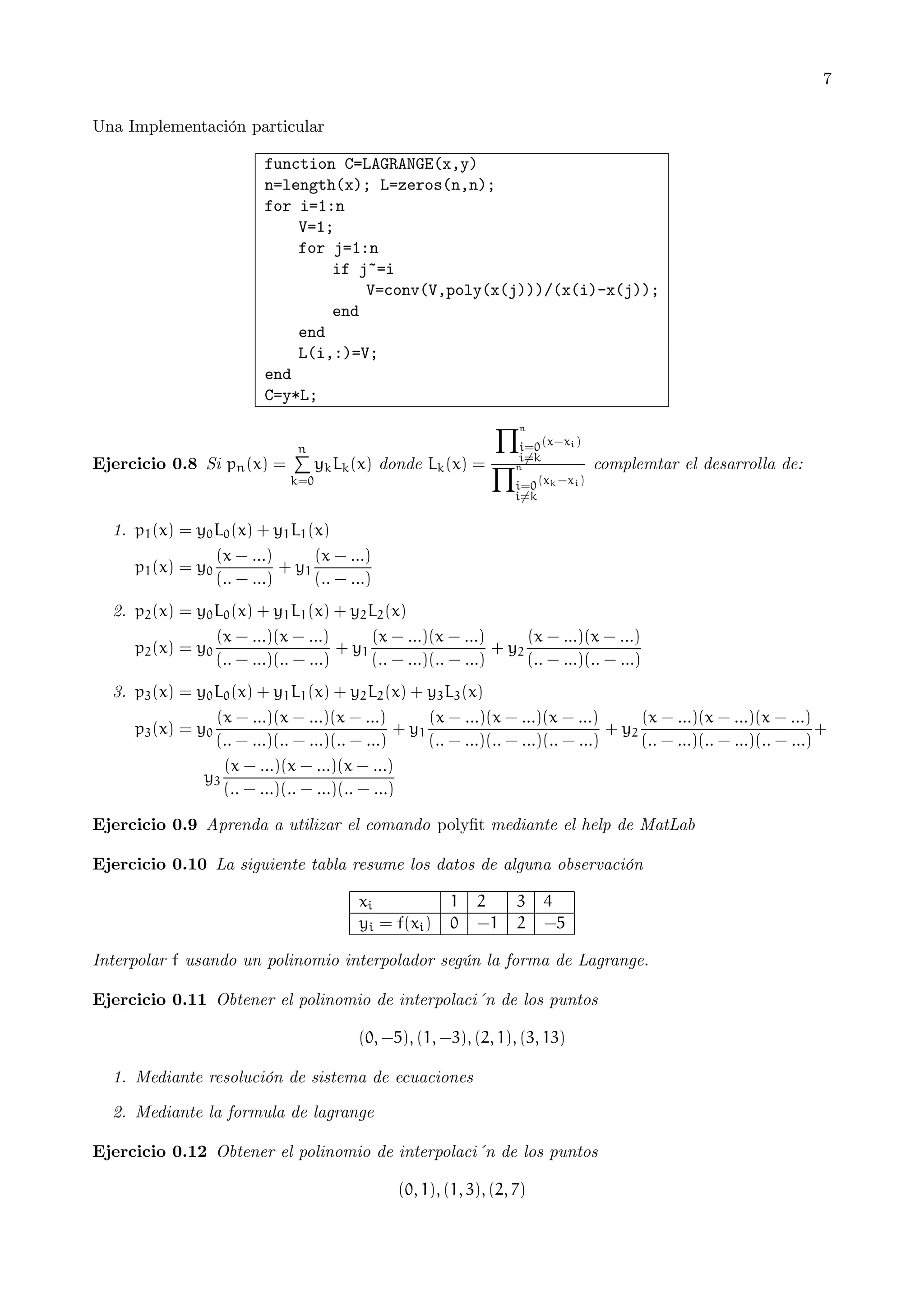 7
Una Implementación particular
function C=LAGRANGE(x,y)
n=length(x); L=zeros(n,n);
for i=1:n
V=1;
for j=1:n
if j~=i
V=conv(V,poly(x(j)))/(x(i)-x(j));
end
end
L(i,:)=V;
end
C=y*L;

Ejercicio 0.8 Si pn (x) =

n
P

k=0

Yn

i=0 (x−x i )
i6=k

yk Lk (x) donde Lk (x) = Yn

complemtar el desarrolla de:

i=0 (x k −x i )
i6=k

1. p1 (x) = y0 L0 (x) + y1 L1 (x)
(x − ...)
(x − ...)
+ y1
p1 (x) = y0
(.. − ...)
(.. − ...)
2. p2 (x) = y0 L0 (x) + y1 L1 (x) + y2 L2 (x)
(x − ...)(x − ...)
(x − ...)(x − ...)
(x − ...)(x − ...)
+ y1
+ y2
p2 (x) = y0
(.. − ...)(.. − ...)
(.. − ...)(.. − ...)
(.. − ...)(.. − ...)
3. p3 (x) = y0 L0 (x) + y1 L1 (x) + y2 L2 (x) + y3 L3 (x)
(x − ...)(x − ...)(x − ...)
(x − ...)(x − ...)(x − ...)
(x − ...)(x − ...)(x − ...)
+ y1
+ y2
+
p3 (x) = y0
(.. − ...)(.. − ...)(.. − ...)
(.. − ...)(.. − ...)(.. − ...)
(.. − ...)(.. − ...)(.. − ...)
(x − ...)(x − ...)(x − ...)
y3
(.. − ...)(.. − ...)(.. − ...)
Ejercicio 0.9 Aprenda a utilizar el comando polyﬁt mediante el help de MatLab
Ejercicio 0.10 La siguiente tabla resume los datos de alguna observación
xi
yi = f(xi )

1
0

2
−1

3
2

4
−5

Interpolar f usando un polinomio interpolador según la forma de Lagrange.
Ejercicio 0.11 Obtener el polinomio de interpolaci´n de los puntos
(0, −5), (1, −3), (2, 1), (3, 13)
1. Mediante resolución de sistema de ecuaciones
2. Mediante la formula de lagrange
Ejercicio 0.12 Obtener el polinomio de interpolaci´n de los puntos
(0, 1), (1, 3), (2, 7)

 