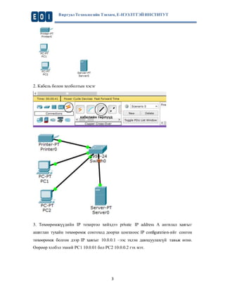 Виртуал Те хнологийн Тэнхим, Е-НЭЭЛТТЭЙ ИНСТИТУТ 
3 
2. Кабель болон холболтын хэсэг 
3. Төхөөрөмжүүдийн IP тохиргоо хийхдээ private IP address A ангилал хаягыг 
ашиглан тухайн төхөөрөмж сонгоход доорхи цонхноос IP configuration-ийг сонгон 
төхөөрөмж болгон дээр IP хаягыг 10.0.0.1 –ээс эхлэн давхцуулахгүй тавьж өгнө. 
Өөрөөр хэлбэл эхний PC1 10.0.01 бол PC2 10.0.0.2 гэх мэт. 
 