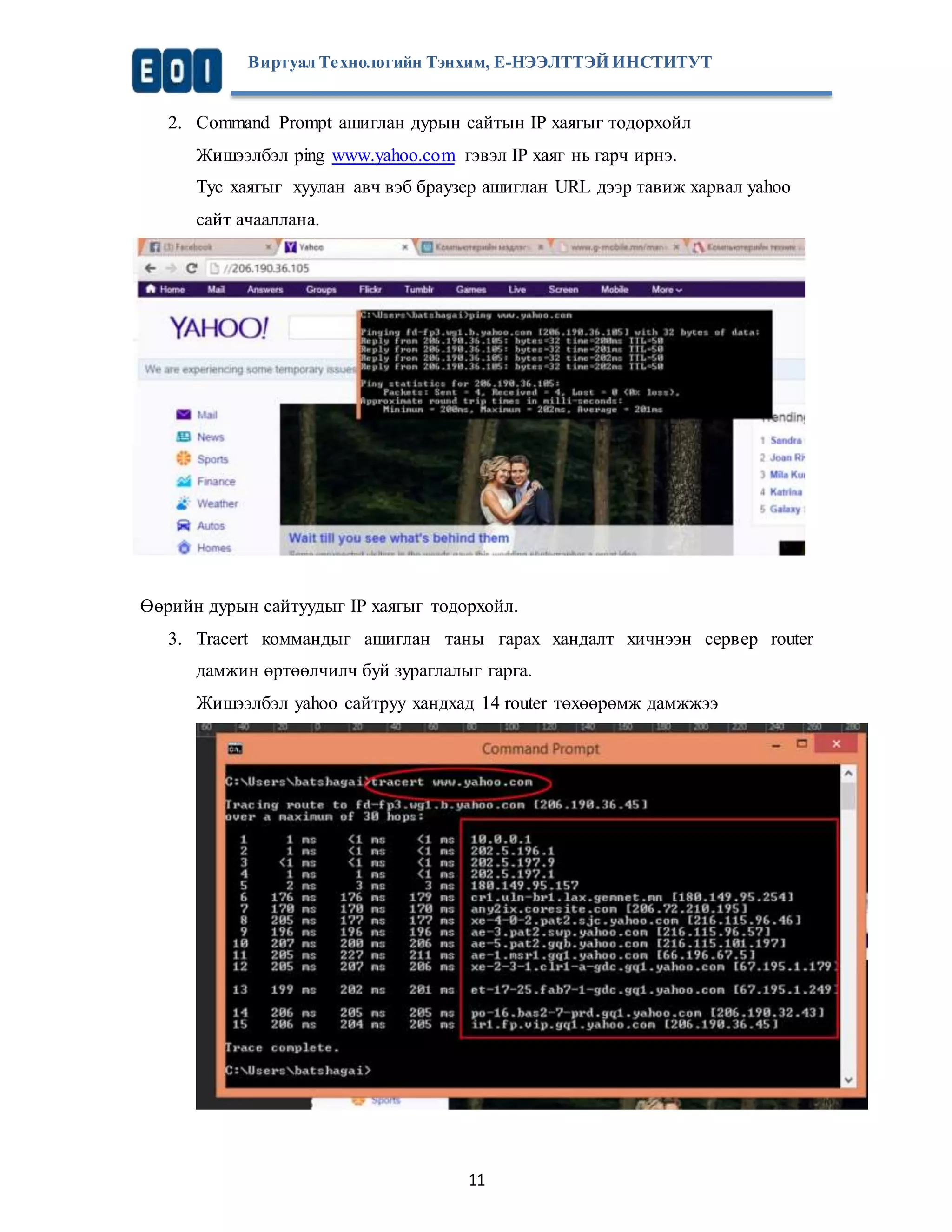 Виртуал Те хнологийн Тэнхим, Е-НЭЭЛТТЭЙ ИНСТИТУТ 
2. Command Prompt ашиглан дурын сайтын IP хаягыг тодорхойл 
Жишээлбэл ping www.yahoo.com гэвэл IP хаяг нь гарч ирнэ. 
Тус хаягыг хуулан авч вэб браузер ашиглан URL дээр тавиж харвал уаhoo 
сайт ачааллана. 
Өөрийн дурын сайтуудыг IP хаягыг тодорхойл. 
3. Tracert коммандыг ашиглан таны гарах хандалт хичнээн сервер router 
дамжин өртөөлчилч буй зураглалыг гарга. 
Жишээлбэл yahoo сайтруу хандхад 14 router төхөөрөмж дамжжээ 
11 
 