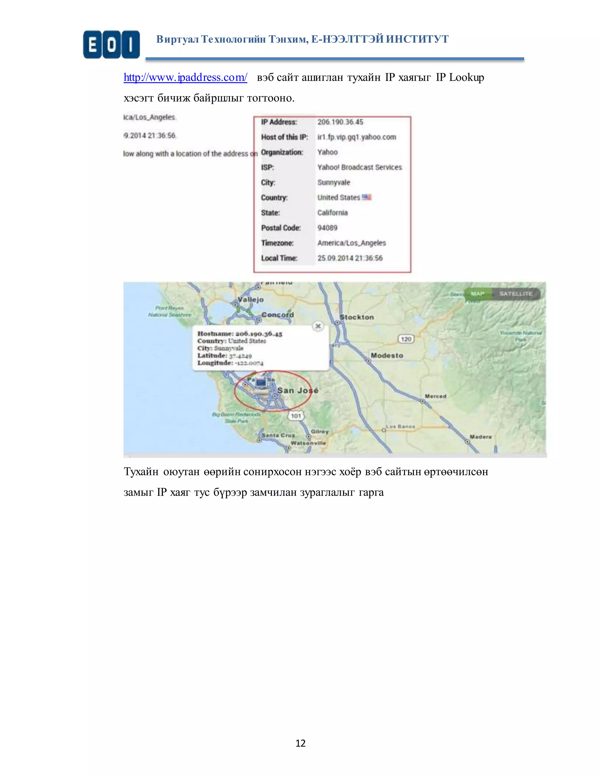 Виртуал Те хнологийн Тэнхим, Е-НЭЭЛТТЭЙ ИНСТИТУТ 
http://www.ipaddress.com/ вэб сайт ашиглан тухайн IP хаягыг IP Lookup 
хэсэгт бичиж байршлыг тогтооно. 
Тухайн оюутан өөрийн сонирхосон нэгээс хоёр вэб сайтын өртөөчилсөн 
замыг IP хаяг тус бүрээр замчилан зураглалыг гарга 
12 
 