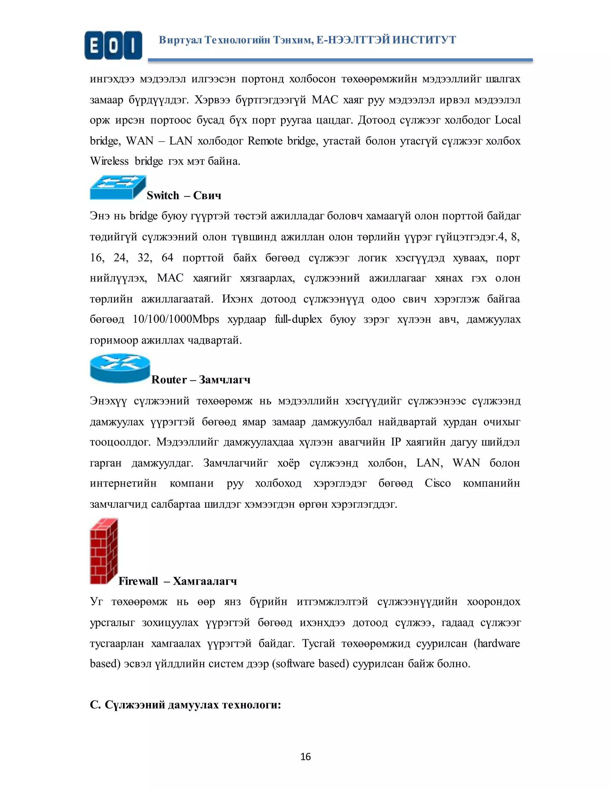Виртуал Те хнологийн Тэнхим, Е-НЭЭЛТТЭЙ ИНСТИТУТ 
ингэхдээ мэдээлэл илгээсэн портонд холбосон төхөөрөмжийн мэдээллийг шалгах 
замаар бүрдүүлдэг. Хэрвээ бүртгэгдээгүй MAC хаяг руу мэдээлэл ирвэл мэдээлэл 
орж ирсэн портоос бусад бүх порт руугаа цацдаг. Дотоод сүлжээг холбодог Local 
bridge, WAN – LAN холбодог Remote bridge, утастай болон утасгүй сүлжээг холбох 
Wireless bridge гэх мэт байна. 
16 
Switch – Свич 
Энэ нь bridge буюу гүүртэй төстэй ажилладаг боловч хамаагүй олон порттой байдаг 
төдийгүй сүлжээний олон түвшинд ажиллан олон төрлийн үүрэг гүйцэтгэдэг.4, 8, 
16, 24, 32, 64 порттой байх бөгөөд сүлжээг логик хэсгүүдэд хуваах, порт 
нийлүүлэх, MAC хаягийг хязгаарлах, сүлжээний ажиллагааг хянах гэх о лон 
төрлийн ажиллагаатай. Ихэнх дотоод сүлжээнүүд одоо свич хэрэглэж байгаа 
бөгөөд 10/100/1000Mbps хурдаар full-duplex буюу зэрэг хүлээн авч, дамжуулах 
горимоор ажиллах чадвартай. 
Router – Замчлагч 
Энэхүү сүлжээний төхөөрөмж нь мэдээллийн хэсгүүдийг сүлжээнээс сүлжээнд 
дамжуулах үүрэгтэй бөгөөд ямар замаар дамжуулбал найдвартай хурдан очихыг 
тооцоолдог. Мэдээллийг дамжуулахдаа хүлээн авагчийн IP хаягийн дагуу шийдэл 
гарган дамжуулдаг. Замчлагчийг хоёр сүлжээнд холбон, LAN, WAN болон 
интернетийн компани руу холбоход хэрэглэдэг бөгөөд Cisco компанийн 
замчлагчид салбартаа шилдэг хэмээгдэн өргөн хэрэглэгддэг. 
Firewall – Хамгаалагч 
Уг төхөөрөмж нь өөр янз бүрийн итгэмжлэлтэй сүлжээнүүдийн хоорондох 
урсгалыг зохицуулах үүрэгтэй бөгөөд ихэнхдээ дотоод сүлжээ, гадаад сүлжээг 
тусгаарлан хамгаалах үүрэгтэй байдаг. Тусгай төхөөрөмжид суурилсан (hardware 
based) эсвэл үйлдлийн систем дээр (software based) суурилсан байж болно. 
C. Сүлжээний дамуулах технологи: 
 