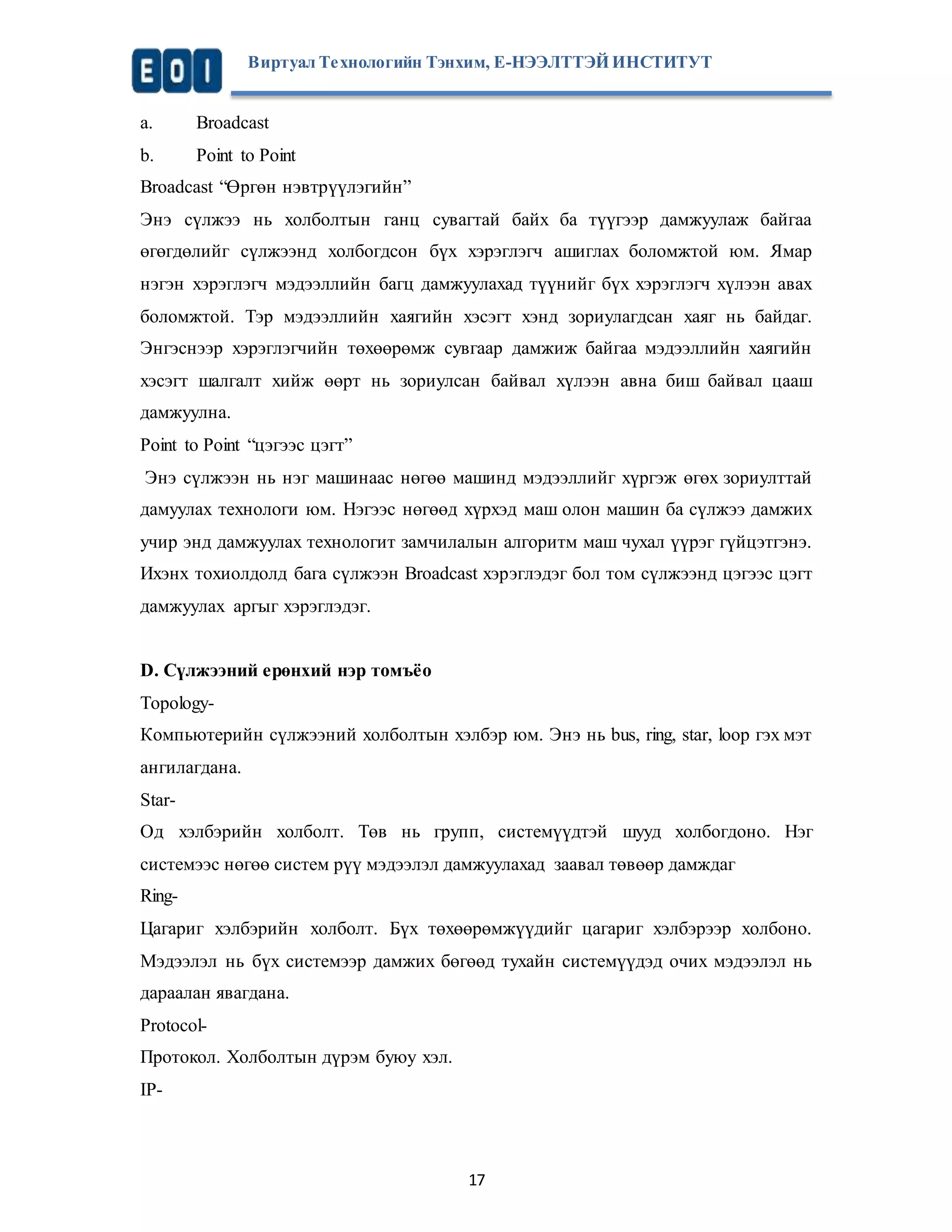 Виртуал Те хнологийн Тэнхим, Е-НЭЭЛТТЭЙ ИНСТИТУТ 
a. Broadcast 
b. Point to Point 
Broadcast “Өргөн нэвтрүүлэгийн” 
Энэ сүлжээ нь холболтын ганц сувагтай байх ба түүгээр дамжуулаж байгаа 
өгөгдөлийг сүлжээнд холбогдсон бүх хэрэглэгч ашиглах боломжтой юм. Ямар 
нэгэн хэрэглэгч мэдээллийн багц дамжуулахад түүнийг бүх хэрэглэгч хүлээн авах 
боломжтой. Тэр мэдээллийн хаягийн хэсэгт хэнд зориулагдсан хаяг нь байдаг. 
Энгэснээр хэрэглэгчийн төхөөрөмж сувгаар дамжиж байгаа мэдээллийн хаягийн 
хэсэгт шалгалт хийж өөрт нь зориулсан байвал хүлээн авна биш байвал цааш 
дамжуулна. 
Point to Point “цэгээс цэгт” 
Энэ сүлжээн нь нэг машинаас нөгөө машинд мэдээллийг хүргэж өгөх зориулттай 
дамуулах технологи юм. Нэгээс нөгөөд хүрхэд маш олон машин ба сүлжээ дамжих 
учир энд дамжуулах технологит замчилалын алгоритм маш чухал үүрэг гүйцэтгэнэ. 
Ихэнх тохиолдолд бага сүлжээн Broadcast хэрэглэдэг бол том сүлжээнд цэгээс цэгт 
дамжуулах аргыг хэрэглэдэг. 
D. Сүлжээний ерөнхий нэр томъёо 
Topology- 
Компьютерийн сүлжээний холболтын хэлбэр юм. Энэ нь bus, ring, star, loop гэх мэт 
ангилагдана. 
Star- 
Од хэлбэрийн холболт. Төв нь групп, системүүдтэй шууд холбогдоно. Нэг 
системээс нөгөө систем рүү мэдээлэл дамжуулахад заавал төвөөр дамждаг 
Ring- 
Цагариг хэлбэрийн холболт. Бүх төхөөрөмжүүдийг цагариг хэлбэрээр холбоно. 
Мэдээлэл нь бүх системээр дамжих бөгөөд тухайн системүүдэд очих мэдээлэл нь 
дараалан явагдана. 
Protocol- 
Протокол. Холболтын дүрэм буюу хэл. 
IP- 
17 
 